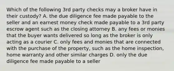 Which of the following 3rd party checks may a broker have in their custody? A. the due diligence fee made payable to the seller and an earnest money check made payable to a 3rd party escrow agent such as the closing attorney B. any fees or monies that the buyer wants delivered so long as the broker is only acting as a courier C. only fees and monies that are connected with the purchase of the property, such as the home inspection, home warranty and other similar charges D. only the due diligence fee made payable to a seller