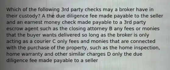 Which of the following 3rd party checks may a broker have in their custody? A the due diligence fee made payable to the seller and an earnest money check made payable to a 3rd party escrow agent such as the closing attorney B any fees or monies that the buyer wants delivered so long as the broker is only acting as a courier C only fees and monies that are connected with the purchase of the property, such as the home inspection, home warranty and other similar charges D only the due diligence fee made payable to a seller