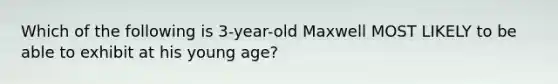 Which of the following is 3-year-old Maxwell MOST LIKELY to be able to exhibit at his young age?