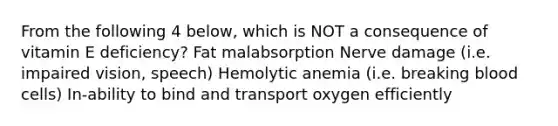 From the following 4 below, which is NOT a consequence of vitamin E deficiency? Fat malabsorption Nerve damage (i.e. impaired vision, speech) Hemolytic anemia (i.e. breaking blood cells) In-ability to bind and transport oxygen efficiently