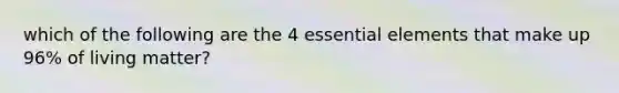 which of the following are the 4 essential elements that make up 96% of living matter?