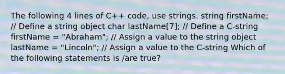 The following 4 lines of C++ code, use strings. string firstName; // Define a string object char lastName[7]; // Define a C-string firstName = "Abraham"; // Assign a value to the string object lastName = "Lincoln"; // Assign a value to the C-string Which of the following statements is /are true?