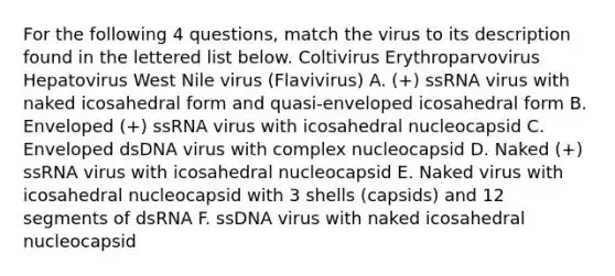 For the following 4 questions, match the virus to its description found in the lettered list below. Coltivirus Erythroparvovirus Hepatovirus West Nile virus (Flavivirus) A. (+) ssRNA virus with naked icosahedral form and quasi-enveloped icosahedral form B. Enveloped (+) ssRNA virus with icosahedral nucleocapsid C. Enveloped dsDNA virus with complex nucleocapsid D. Naked (+) ssRNA virus with icosahedral nucleocapsid E. Naked virus with icosahedral nucleocapsid with 3 shells (capsids) and 12 segments of dsRNA F. ssDNA virus with naked icosahedral nucleocapsid