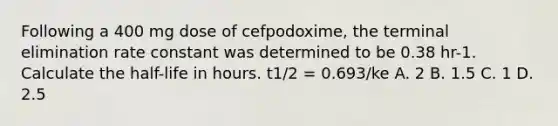 Following a 400 mg dose of cefpodoxime, the terminal elimination rate constant was determined to be 0.38 hr-1. Calculate the half-life in hours. t1/2 = 0.693/ke A. 2 B. 1.5 C. 1 D. 2.5