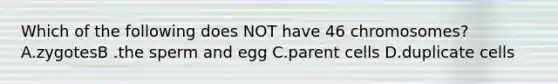 Which of the following does NOT have 46 chromosomes? A.zygotesB .the sperm and egg C.parent cells D.duplicate cells