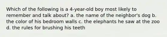 Which of the following is a 4-year-old boy most likely to remember and talk about? a. the name of the neighbor's dog b. the color of his bedroom walls c. the elephants he saw at the zoo d. the rules for brushing his teeth