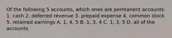 Of the following 5 accounts, which ones are permanent accounts: 1. cash 2. deferred revenue 3. prepaid expense 4. common stock 5. retained earnings A. 1, 4, 5 B. 1, 3, 4 C. 1, 3, 5 D. all of the accounts