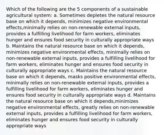 Which of the following are the 5 components of a sustainable agricultural system: a. Sometimes depletes the natural resource base on which it depends, minimizes negative environmental effects,minimally relies on non-renewable external inputs, provides a fulfilling livelihood for farm workers, eliminates hunger and ensures food security in culturally appropriate ways b. Maintains the natural resource base on which it depends, minimizes negative environmental effects, minimally relies on non-renewable external inputs, provides a fulfilling livelihood for farm workers, eliminates hunger and ensures food security in culturally appropriate ways c. Maintains the natural resource base on which it depends, masks positive environmental effects, minimally relies on non-renewable external inputs, provides a fulfilling livelihood for farm workers, eliminates hunger and ensures food security in culturally appropriate ways d. Maintains the natural resource base on which it depends,minimizes negative environmental effects, greatly relies on non-renewable external inputs, provides a fulfilling livelihood for farm workers, eliminates hunger and ensures food security in culturally appropriate ways