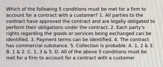 Which of the following 5 conditions must be met for a firm to account for a contract with a customer? 1. All parties to the contract have approved the contract and are legally obligated to perform their obligations under the contract. 2. Each party's rights regarding the goods or services being exchanged can be identified. 3. Payment terms can be identified. 4. The contract has commercial substance. 5. Collection is probable. A. 1, 2 & 3. B. 1 & 2. C. 1, 3 & 5. D. All of the above 5 conditions must be met for a firm to account for a contract with a customer