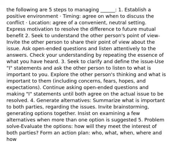 the following are 5 steps to managing ______: 1. Establish a positive environment · Timing: agree on when to discuss the conflict · Location: agree of a convenient, neutral setting. Express motivation to resolve the difference to future mutual benefit 2. Seek to understand the other person's point of view-Invite the other person to share their point of view about the issue. Ask open-ended questions and listen attentively to the answers. Check your understanding by repeating the essence of what you have heard. 3. Seek to clarify and define the issue-Use "I" statements and ask the other person to listen to what is important to you. Explore the other person's thinking and what is important to them (including concerns, fears, hopes, and expectations). Continue asking open-ended questions and making "I" statements until both agree on the actual issue to be resolved. 4. Generate alternatives: Summarize what is important to both parties, regarding the issues. Invite brainstorming, generating options together. Insist on examining a few alternatives when more than one option is suggested 5. Problem solve-Evaluate the options: how will they meet the interest of both parties? Form an action plan: who, what, when, where and how