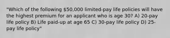 "Which of the following 50,000 limited-pay life policies will have the highest premium for an applicant who is age 30? A) 20-pay life policy B) Life paid-up at age 65 C) 30-pay life policy D) 25-pay life policy"