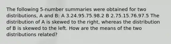 The following 5-number summaries were obtained for two distributions, A and B: A 3.24.95.75.98.2 B 2.75.15.76.97.5 The distribution of A is skewed to the right, whereas the distribution of B is skewed to the left. How are the means of the two distributions related?