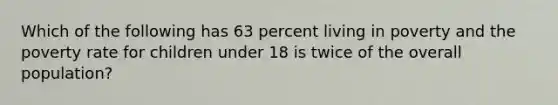 Which of the following has 63 percent living in poverty and the poverty rate for children under 18 is twice of the overall population?