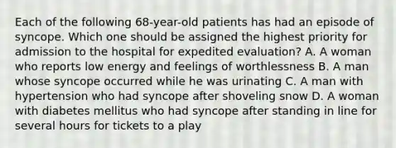 Each of the following 68-year-old patients has had an episode of syncope. Which one should be assigned the highest priority for admission to the hospital for expedited evaluation? A. A woman who reports low energy and feelings of worthlessness B. A man whose syncope occurred while he was urinating C. A man with hypertension who had syncope after shoveling snow D. A woman with diabetes mellitus who had syncope after standing in line for several hours for tickets to a play