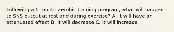 Following a 6-month aerobic training program, what will happen to SNS output at rest and during exercise? A. It will have an attenuated effect B. It will decrease C. It will increase