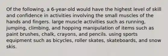 Of the following, a 6-year-old would have the highest level of skill and confidence in activities involving the small muscles of the hands and fingers. large muscle activities such as running, jumping, climbing, and hopping manipulation of items such as paint brushes, chalk, crayons, and pencils. using sports equipment such as bicycles, roller skates, skateboards, and snow skis.