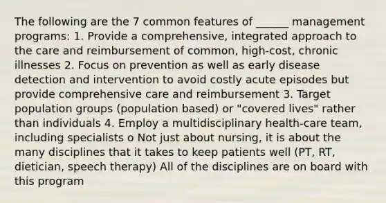 The following are the 7 common features of ______ management programs: 1. Provide a comprehensive, integrated approach to the care and reimbursement of common, high-cost, chronic illnesses 2. Focus on prevention as well as early disease detection and intervention to avoid costly acute episodes but provide comprehensive care and reimbursement 3. Target population groups (population based) or "covered lives" rather than individuals 4. Employ a multidisciplinary health-care team, including specialists o Not just about nursing, it is about the many disciplines that it takes to keep patients well (PT, RT, dietician, speech therapy) All of the disciplines are on board with this program