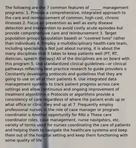 The following are the 7 common features of ______ management programs: 1. Provide a comprehensive, integrated approach to the care and reimbursement of common, high-cost, chronic illnesses 2. Focus on prevention as well as early disease detection and intervention to avoid costly acute episodes but provide comprehensive care and reimbursement 3. Target population groups (population based) or "covered lives" rather than individuals 4. Employ a multidisciplinary health-care team, including specialists o Not just about nursing, it is about the many disciplines that it takes to keep patients well (PT, RT, dietician, speech therapy) All of the disciplines are on board with this program 5. Use standardized clinical guidelines—or clinical pathways reflecting best practice research to guide providers o Constantly developing protocols and guidelines that they are going to use on all of their patients 6. Use integrated data management systems to track patient progress across care settings and allow continuous and ongoing improvement of treatment algorithms o Protocols or algorithms provide a consistency of care regardless of where the patient ends up or what office or clinic they end up at 7. Frequently employ professional nurses in the role of case manager or program coordinator o Another opportunity for RNs o These care coordinator roles, case management, nurse navigators, etc. variety of terms used for nurses coordinating the care of patients and helping them to navigate the healthcare systema and keep them out of the hospital setting and keep them functioning with some quality of life