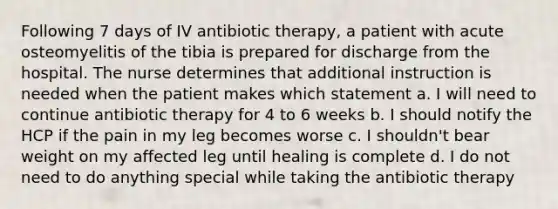 Following 7 days of IV antibiotic therapy, a patient with acute osteomyelitis of the tibia is prepared for discharge from the hospital. The nurse determines that additional instruction is needed when the patient makes which statement a. I will need to continue antibiotic therapy for 4 to 6 weeks b. I should notify the HCP if the pain in my leg becomes worse c. I shouldn't bear weight on my affected leg until healing is complete d. I do not need to do anything special while taking the antibiotic therapy