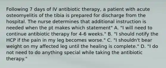 Following 7 days of IV antibiotic therapy, a patient with acute osteomyelitis of the tibia is prepared for discharge from the hospital. The nurse determines that additional instruction is needed when the pt makes which statement" A. "I will need to continue antibiotic therapy for 4-6 weeks." B. "I should notify the HCP if the pain in my leg becomes worse." C. "I shouldn't bear weight on my affected leg until the healing is complete." D. "I do not need to do anything special while taking the antibiotic therapy."