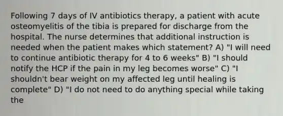 Following 7 days of IV antibiotics therapy, a patient with acute osteomyelitis of the tibia is prepared for discharge from the hospital. The nurse determines that additional instruction is needed when the patient makes which statement? A) "I will need to continue antibiotic therapy for 4 to 6 weeks" B) "I should notify the HCP if the pain in my leg becomes worse" C) "I shouldn't bear weight on my affected leg until healing is complete" D) "I do not need to do anything special while taking the