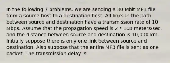 In the following 7 problems, we are sending a 30 Mbit MP3 file from a source host to a destination host. All links in the path between source and destination have a transmission rate of 10 Mbps. Assume that the propagation speed is 2 * 108 meters/sec, and the distance between source and destination is 10,000 km. Initially suppose there is only one link between source and destination. Also suppose that the entire MP3 file is sent as one packet. The transmission delay is: