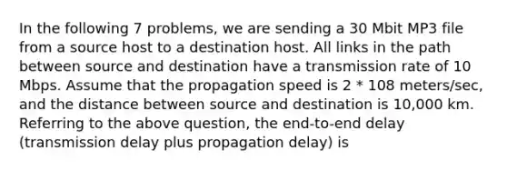 In the following 7 problems, we are sending a 30 Mbit MP3 file from a source host to a destination host. All links in the path between source and destination have a transmission rate of 10 Mbps. Assume that the propagation speed is 2 * 108 meters/sec, and the distance between source and destination is 10,000 km. Referring to the above question, the end-to-end delay (transmission delay plus propagation delay) is