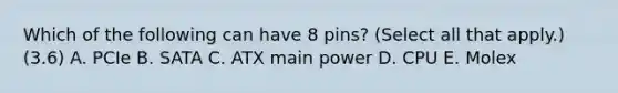 Which of the following can have 8 pins? (Select all that apply.) (3.6) A. PCIe B. SATA C. ATX main power D. CPU E. Molex