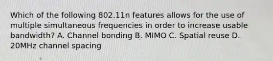 Which of the following 802.11n features allows for the use of multiple simultaneous frequencies in order to increase usable bandwidth? A. Channel bonding B. MIMO C. Spatial reuse D. 20MHz channel spacing