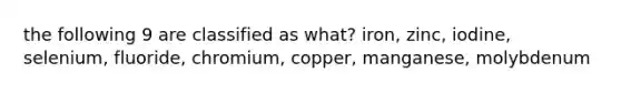 the following 9 are classified as what? iron, zinc, iodine, selenium, fluoride, chromium, copper, manganese, molybdenum