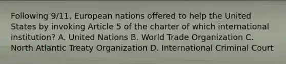 Following 9/11, European nations offered to help the United States by invoking Article 5 of the charter of which international institution? A. United Nations B. World Trade Organization C. North Atlantic Treaty Organization D. International Criminal Court