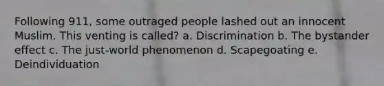 Following 911, some outraged people lashed out an innocent Muslim. This venting is called? a. Discrimination b. The bystander effect c. The just-world phenomenon d. Scapegoating e. Deindividuation