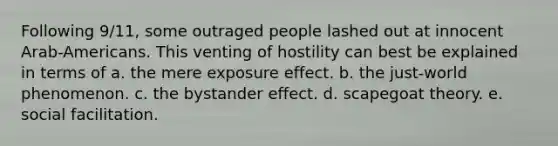 Following 9/11, some outraged people lashed out at innocent Arab-Americans. This venting of hostility can best be explained in terms of a. the mere exposure effect. b. the just-world phenomenon. c. the bystander effect. d. scapegoat theory. e. social facilitation.