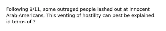 Following 9/11, some outraged people lashed out at innocent Arab-Americans. This venting of hostility can best be explained in terms of ?