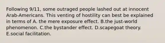 Following 9/11, some outraged people lashed out at innocent Arab-Americans. This venting of hostility can best be explained in terms of A. the mere exposure effect. B.the just-world phenomenon. C.the bystander effect. D.scapegoat theory. E.social facilitation.