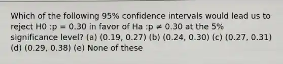 Which of the following 95% confidence intervals would lead us to reject H0 :p = 0.30 in favor of Ha :p ≠ 0.30 at the 5% significance level? (a) (0.19, 0.27) (b) (0.24, 0.30) (c) (0.27, 0.31) (d) (0.29, 0.38) (e) None of these