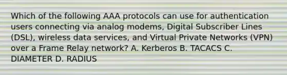 Which of the following AAA protocols can use for authentication users connecting via analog modems, Digital Subscriber Lines (DSL), wireless data services, and Virtual Private Networks (VPN) over a Frame Relay network? A. Kerberos B. TACACS C. DIAMETER D. RADIUS