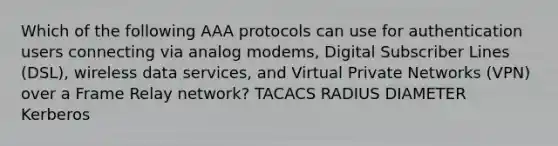 Which of the following AAA protocols can use for authentication users connecting via analog modems, Digital Subscriber Lines (DSL), wireless data services, and Virtual Private Networks (VPN) over a Frame Relay network? TACACS RADIUS DIAMETER Kerberos