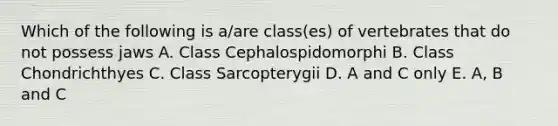 Which of the following is a/are class(es) of vertebrates that do not possess jaws A. Class Cephalospidomorphi B. Class Chondrichthyes C. Class Sarcopterygii D. A and C only E. A, B and C