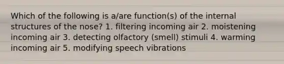 Which of the following is a/are function(s) of the internal structures of the nose? 1. filtering incoming air 2. moistening incoming air 3. detecting olfactory (smell) stimuli 4. warming incoming air 5. modifying speech vibrations