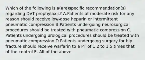 Which of the following is a(are)specific recommendation(s) regarding DVT prophylaxis? A.Patients at moderate risk for any reason should receive low-dose heparin or intermittent pneumatic compression B.Patients undergoing neurosurgical procedures should be treated with pneumatic compression C. Patients undergoing urological procedures should be treated with pneumatic compression D.Patients undergoing surgery for hip fracture should receive warfarin to a PT of 1.2 to 1.5 times that of the control E. All of the above