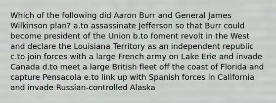 Which of the following did Aaron Burr and General James Wilkinson plan? a.to assassinate Jefferson so that Burr could become president of the Union b.to foment revolt in the West and declare the Louisiana Territory as an independent republic c.to join forces with a large French army on Lake Erie and invade Canada d.to meet a large British fleet off the coast of Florida and capture Pensacola e.to link up with Spanish forces in California and invade Russian-controlled Alaska