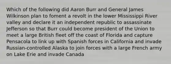 Which of the following did Aaron Burr and General James Wilkinson plan to foment a revolt in the lower Mississippi River valley and declare it an independent republic to assassinate Jefferson so that Burr could become president of the Union to meet a large British fleet off the coast of Florida and capture Pensacola to link up with Spanish forces in California and invade Russian-controlled Alaska to join forces with a large French army on Lake Erie and invade Canada