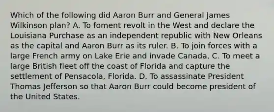 Which of the following did Aaron Burr and General James Wilkinson plan? A. To foment revolt in the West and declare the Louisiana Purchase as an independent republic with New Orleans as the capital and Aaron Burr as its ruler. B. To join forces with a large French army on Lake Erie and invade Canada. C. To meet a large British fleet off the coast of Florida and capture the settlement of Pensacola, Florida. D. To assassinate President Thomas Jefferson so that Aaron Burr could become president of the United States.