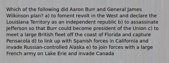 Which of the following did Aaron Burr and General James Wilkinson plan? a) to foment revolt in the West and declare the Louisiana Territory as an independent republic b) to assassinate Jefferson so that Burr could become president of the Union c) to meet a large British fleet off the coast of Florida and capture Pensacola d) to link up with Spanish forces in California and invade Russian-controlled Alaska e) to join forces with a large French army on Lake Erie and invade Canada