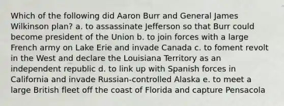 Which of the following did Aaron Burr and General James Wilkinson plan? a. to assassinate Jefferson so that Burr could become president of the Union b. to join forces with a large French army on Lake Erie and invade Canada c. to foment revolt in the West and declare the Louisiana Territory as an independent republic d. to link up with Spanish forces in California and invade Russian-controlled Alaska e. to meet a large British fleet off the coast of Florida and capture Pensacola