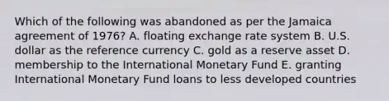 Which of the following was abandoned as per the Jamaica agreement of 1976? A. floating exchange rate system B. U.S. dollar as the reference currency C. gold as a reserve asset D. membership to the International Monetary Fund E. granting International Monetary Fund loans to less developed countries