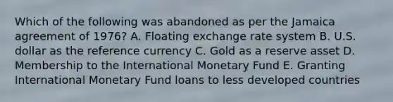 Which of the following was abandoned as per the Jamaica agreement of 1976? A. Floating exchange rate system B. U.S. dollar as the reference currency C. Gold as a reserve asset D. Membership to the International Monetary Fund E. Granting International Monetary Fund loans to less developed countries