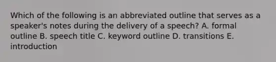 Which of the following is an abbreviated outline that serves as a speaker's notes during the delivery of a speech? A. formal outline B. speech title C. keyword outline D. transitions E. introduction