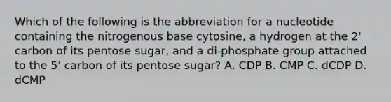 Which of the following is the abbreviation for a nucleotide containing the nitrogenous base cytosine, a hydrogen at the 2' carbon of its pentose sugar, and a di-phosphate group attached to the 5' carbon of its pentose sugar? A. CDP B. CMP C. dCDP D. dCMP